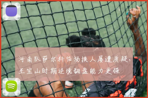 河南队萨尔科临场换人屡遭质疑，王宝山时期逆境翻盘能力更强