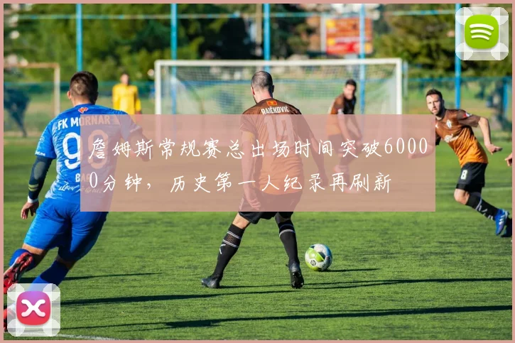 詹姆斯常规赛总出场时间突破60000分钟，历史第一人纪录再刷新