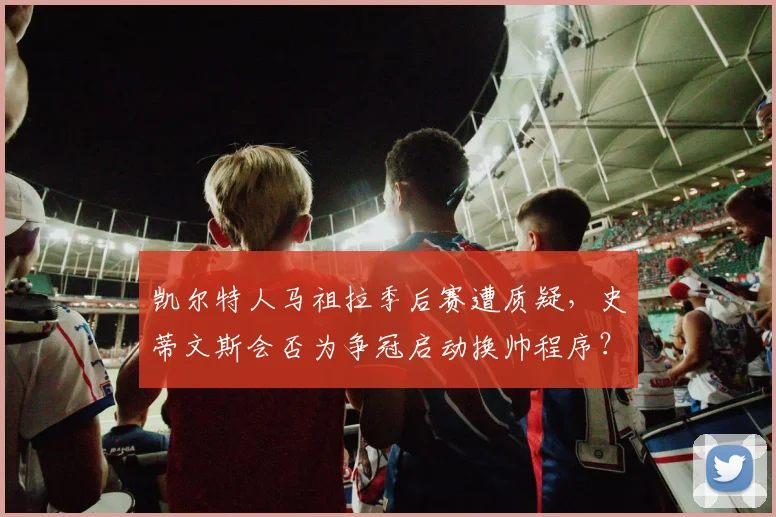凯尔特人马祖拉季后赛遭质疑，史蒂文斯会否为争冠启动换帅程序？